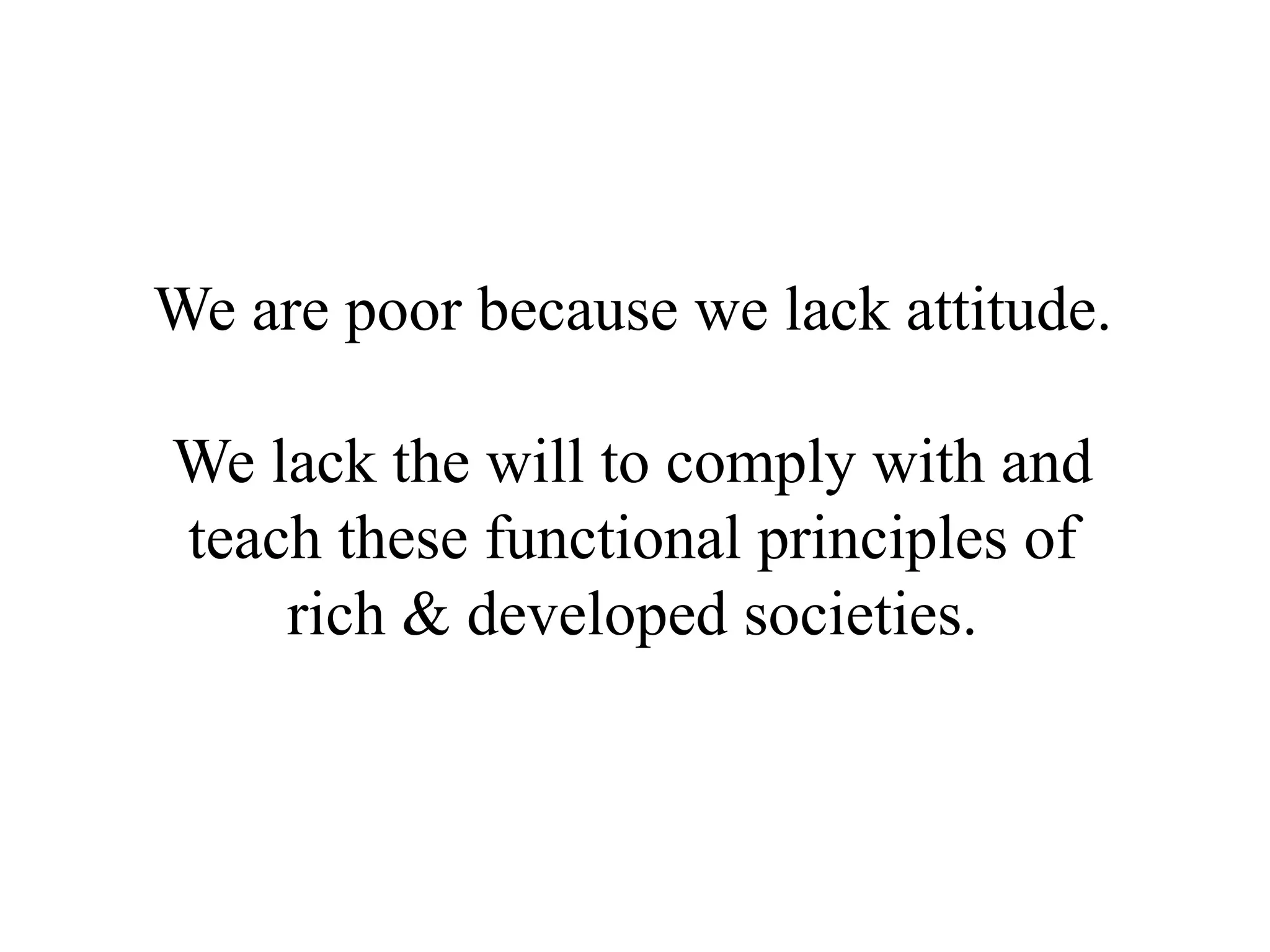 We are poor because we lack attitude.

We lack the will to comply with and
teach these functional principles of
    rich & developed societies.
 