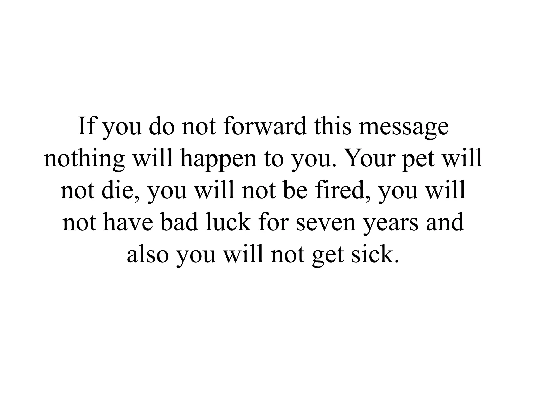 If you do not forward this message
nothing will happen to you. Your pet will
 not die, you will not be fired, you will
 not have bad luck for seven years and
        also you will not get sick.
 