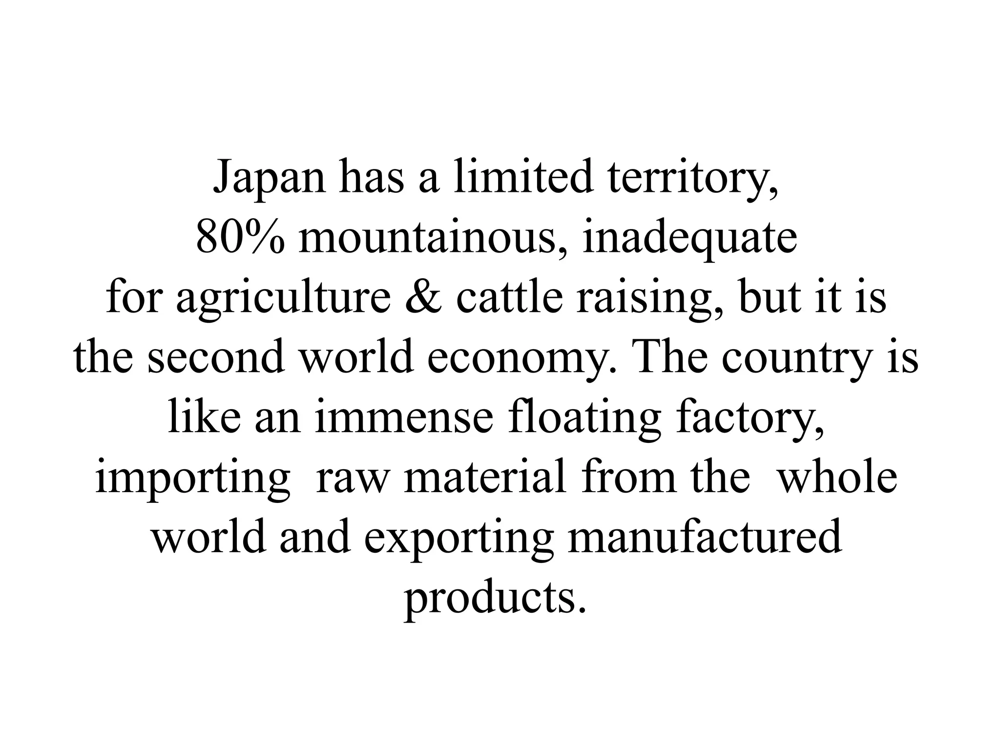 Japan has a limited territory,
       80% mountainous, inadequate
  for agriculture & cattle raising, but it is
the second world economy. The country is
     like an immense floating factory,
 importing raw material from the whole
    world and exporting manufactured
                  products.
 