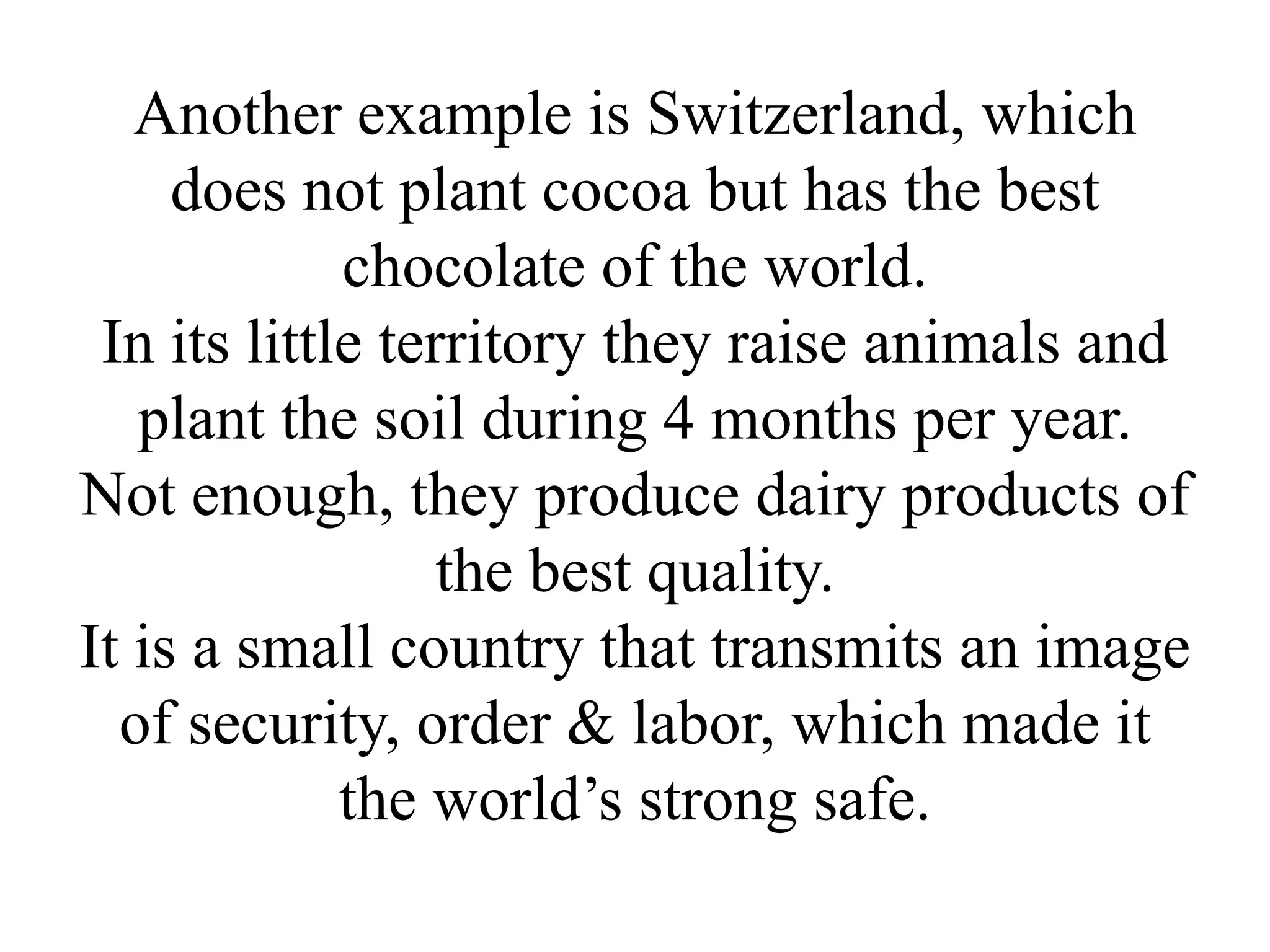 Another example is Switzerland, which
     does not plant cocoa but has the best
             chocolate of the world.
 In its little territory they raise animals and
   plant the soil during 4 months per year.
Not enough, they produce dairy products of
                  the best quality.
It is a small country that transmits an image
  of security, order & labor, which made it
             the world’s strong safe.
 