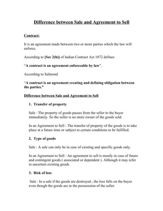 Difference between Sale and Agreement to Sell

Contract:

It is an agreement made between two or more parties which the law will
enforce.

According to [Sec 2(h)] of Indian Contract Act 1872 defines

“A contract is an agreement enforceable by law”.

According to Salmond

“A contract is an agreement creating and defining obligation between
the parties.”

Difference between Sale and Agreement to Sell

   1. Transfer of property

   Sale : The property of goods passes from the seller to the buyer
   immediately. So the seller is no more owner of the goods sold.

   In an Agreement to Sell : The transfer of property of the goods is to take
   place at a future time or subject to certain conditions to be fulfilled.

   2. Type of goods

   Sale : A sale can only be in case of existing and specific goods only.

   In an Agreement to Sell : An agreement to sell is mostly in case of future
   and contingent goods ( associated or dependent ). Although it may refer
   to uncertain existing goods.

   3. Risk of loss

    Sale : In a sale if the goods are destroyed , the loss falls on the buyer
   even though the goods are in the posssession of the seller.
 