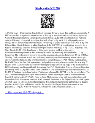Study guide NT1210
1. Pg 312 DAS – Data Sharing. Capability of a storage device to share data and files concurrently. A
DAS server does not permit a second server to directly or simultaneously access its storage drives.
Capacity Sharing is multiple servers pooling their storage . 2. Pg 315 NAS Installation. Network
Attached Storage. It can work in conjunction with a SAN or by itself. It is a high performance
storage device that provides shared data and file serving to clients and servers in a LAN. 3. Pg 132
EthernetBus. Classic Ethernet is a Bus Topology. 4. Pg 319 VPN. A virtual private network. It's a
type of outsourcing. They use privacy techniques such as tunneling. 5. Pg 132/133 Topology. Bus,
Star, Ring 6. Pg 25 LAN. Local Area ... Show more content on Helpwriting.net ...
Used to find hidden patterns in data that may be useful for predicting future behavior. 22. Pg 173
Enterprise. The collection of networks owned by an organization is the Enterprise. 23. Pg 312 Data
Sharing. DAS – does not permit a second server to directly or simultaneously access it's storage
drives. Capacity sharing is like a viritualization of server storage. 24. Pg 6 Phase 2 Infrastructure.
Bell/AT&T were the first. Microprocessors and packet switching also were part of the new way. 25.
Pg 310 Tape. DAS is usually associated with magnetic tape for back up. Tape is the most common
DAS technology used to provide off–line service. 26. Pg 3 Digitization. Process of transcribing data
into binary form. 27. Pg 310 Online Data. Data that is live and immediately available are online. 28.
Pg 173 IP Address. Hosts have logical IP addresses (changeable) TCP/IP is in the network layer. The
MAC address is the physical layer. Mac addresses cannot be changed. ARP is used to connect a
logical IP with a MAC. 29. Pg 254 Point to Point Multiplexing. Used with external modems and
internal modems. It does not require a MAC protocol. Functions at the Physical and data link layers.
30. Pg 5 Open vs. Closed. A closed architecture does not permit competing technologies to directly
interface with it. Open architecture enables the use of technologies that are conversant across
platforms. 31. Pg 283 Network Resources. File servers and Application servers. 32.
... Get more on HelpWriting.net ...
 