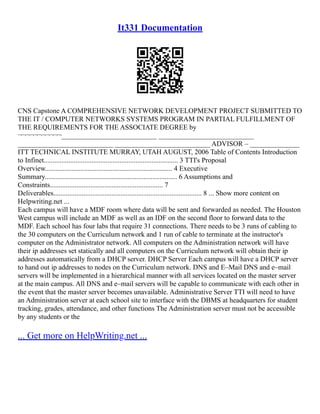 It331 Documentation
CNS Capstone A COMPREHENSIVE NETWORK DEVELOPMENT PROJECT SUBMITTED TO
THE IT / COMPUTER NETWORKS SYSTEMS PROGRAM IN PARTIAL FULFILLMENT OF
THE REQUIREMENTS FOR THE ASSOCIATE DEGREE by
¬¬¬¬¬¬¬¬¬¬¬___________________________ ___________________________
___________________________ ___________________________ ADVISOR – ______________
ITT TECHNICAL INSTITUTE MURRAY, UTAH AUGUST, 2006 Table of Contents Introduction
to Infinet............................................................................ 3 TTI's Proposal
Overview........................................................................ 4 Executive
Summary........................................................................... 6 Assumptions and
Constraints................................................................ 7
Deliverables.................................................................................... 8 ... Show more content on
Helpwriting.net ...
Each campus will have a MDF room where data will be sent and forwarded as needed. The Houston
West campus will include an MDF as well as an IDF on the second floor to forward data to the
MDF. Each school has four labs that require 31 connections. There needs to be 3 runs of cabling to
the 30 computers on the Curriculum network and 1 run of cable to terminate at the instructor's
computer on the Administrator network. All computers on the Administration network will have
their ip addresses set statically and all computers on the Curriculum network will obtain their ip
addresses automatically from a DHCP server. DHCP Server Each campus will have a DHCP server
to hand out ip addresses to nodes on the Curriculum network. DNS and E–Mail DNS and e–mail
servers will be implemented in a hierarchical manner with all services located on the master server
at the main campus. All DNS and e–mail servers will be capable to communicate with each other in
the event that the master server becomes unavailable. Administrative Server TTI will need to have
an Administration server at each school site to interface with the DBMS at headquarters for student
tracking, grades, attendance, and other functions The Administration server must not be accessible
by any students or the
... Get more on HelpWriting.net ...
 