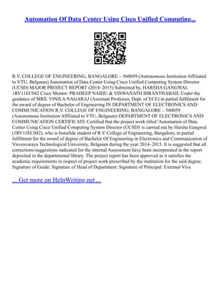 Automation Of Data Center Using Cisco Unified Computing...
R.V. COLLEGE OF ENGINEERING, BANGALORE – 560059 (Autonomous Institution Affiliated
to VTU, Belgaum) Automation of Data Center Using Cisco Unified Computing System Director
(UCSD) MAJOR PROJECT REPORT (2014–2015) Submitted by, HARSHA GANGWAL
1RV11EC042 Cisco Mentor: PRADEEP NAIDU & VISWANATH BIRANTHABAIL Under the
guidance of MRS. VINILA NAGARAJ (Assistant Professor, Dept. of ECE) in partial fulfilment for
the award of degree of Bachelor of Engineering IN DEPARTMENT OF ELECTRONICS AND
COMMUNICATION R.V. COLLEGE OF ENGINEERING, BANGALORE – 560059
(Autonomous Institution Affiliated to VTU, Belgaum) DEPARTMENT OF ELECTRONICS AND
COMMUNICATION CERTIFICATE Certified that the project work titled 'Automation of Data
Center Using Cisco Unified Computing System Director (UCSD)' is carried out by Harsha Gangwal
(1RV11EC042), who is bonafide student of R.V College of Engineering, Bangalore, in partial
fulfilment for the award of degree of Bachelor Of Engineering in Electronics and Communication of
Visvesvaraya Technological University, Belgaum during the year 2014–2015. It is suggested that all
corrections/suggestions indicated for the internal Assessment have been incorporated in the report
deposited in the departmental library. The project report has been approved as it satisfies the
academic requirements in respect of project work prescribed by the institution for the said degree.
Signature of Guide: Signature of Head of Department: Signature of Principal: External Viva
... Get more on HelpWriting.net ...
 