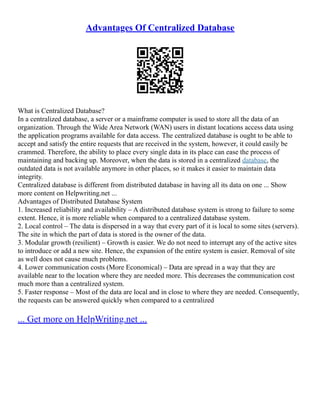 Advantages Of Centralized Database
What is Centralized Database?
In a centralized database, a server or a mainframe computer is used to store all the data of an
organization. Through the Wide Area Network (WAN) users in distant locations access data using
the application programs available for data access. The centralized database is ought to be able to
accept and satisfy the entire requests that are received in the system, however, it could easily be
crammed. Therefore, the ability to place every single data in its place can ease the process of
maintaining and backing up. Moreover, when the data is stored in a centralized database, the
outdated data is not available anymore in other places, so it makes it easier to maintain data
integrity.
Centralized database is different from distributed database in having all its data on one ... Show
more content on Helpwriting.net ...
Advantages of Distributed Database System
1. Increased reliability and availability – A distributed database system is strong to failure to some
extent. Hence, it is more reliable when compared to a centralized database system.
2. Local control – The data is dispersed in a way that every part of it is local to some sites (servers).
The site in which the part of data is stored is the owner of the data.
3. Modular growth (resilient) – Growth is easier. We do not need to interrupt any of the active sites
to introduce or add a new site. Hence, the expansion of the entire system is easier. Removal of site
as well does not cause much problems.
4. Lower communication costs (More Economical) – Data are spread in a way that they are
available near to the location where they are needed more. This decreases the communication cost
much more than a centralized system.
5. Faster response – Most of the data are local and in close to where they are needed. Consequently,
the requests can be answered quickly when compared to a centralized
... Get more on HelpWriting.net ...
 