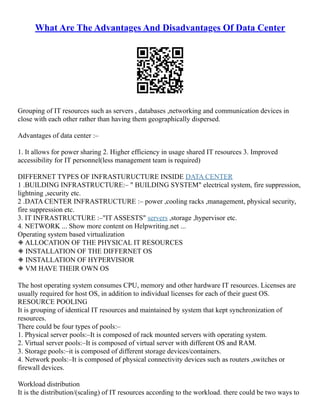 What Are The Advantages And Disadvantages Of Data Center
Grouping of IT resources such as servers , databases ,networking and communication devices in
close with each other rather than having them geographically dispersed.
Advantages of data center :–
1. It allows for power sharing 2. Higher efficiency in usage shared IT resources 3. Improved
accessibility for IT personnel(less management team is required)
DIFFERNET TYPES OF INFRASTURUCTURE INSIDE DATA CENTER
1 .BUILDING INFRASTRUCTURE:– " BUILDING SYSTEM" electrical system, fire suppression,
lightning ,security etc.
2 .DATA CENTER INFRASTRUCTURE :– power ,cooling racks ,management, physical security,
fire suppression etc.
3. IT INFRASTRUCTURE :–"IT ASSESTS" servers ,storage ,hypervisor etc.
4. NETWORK ... Show more content on Helpwriting.net ...
Operating system based virtualization
◈ ALLOCATION OF THE PHYSICAL IT RESOURCES
◈ INSTALLATION OF THE DIFFERNET OS
◈ INSTALLATION OF HYPERVISIOR
◈ VM HAVE THEIR OWN OS
The host operating system consumes CPU, memory and other hardware IT resources. Licenses are
usually required for host OS, in addition to individual licenses for each of their guest OS.
RESOURCE POOLING
It is grouping of identical IT resources and maintained by system that kept synchronization of
resources.
There could be four types of pools:–
1. Physical server pools:–It is composed of rack mounted servers with operating system.
2. Virtual server pools:–It is composed of virtual server with different OS and RAM.
3. Storage pools:–it is composed of different storage devices/containers.
4. Network pools:–It is composed of physical connectivity devices such as routers ,switches or
firewall devices.
Workload distribution
It is the distribution/(scaling) of IT resources according to the workload. there could be two ways to
 
