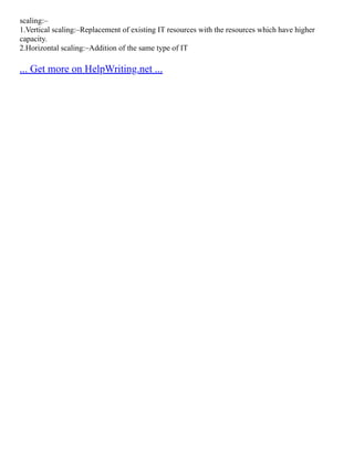 scaling:–
1.Vertical scaling:–Replacement of existing IT resources with the resources which have higher
capacity.
2.Horizontal scaling:–Addition of the same type of IT
... Get more on HelpWriting.net ...
 