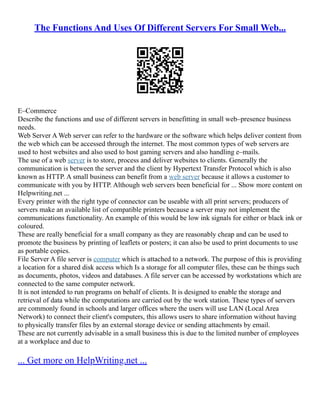 The Functions And Uses Of Different Servers For Small Web...
E–Commerce
Describe the functions and use of different servers in benefitting in small web–presence business
needs.
Web Server A Web server can refer to the hardware or the software which helps deliver content from
the web which can be accessed through the internet. The most common types of web servers are
used to host websites and also used to host gaming servers and also handling e–mails.
The use of a web server is to store, process and deliver websites to clients. Generally the
communication is between the server and the client by Hypertext Transfer Protocol which is also
known as HTTP. A small business can benefit from a web server because it allows a customer to
communicate with you by HTTP. Although web servers been beneficial for ... Show more content on
Helpwriting.net ...
Every printer with the right type of connector can be useable with all print servers; producers of
servers make an available list of compatible printers because a server may not implement the
communications functionality. An example of this would be low ink signals for either or black ink or
coloured.
These are really beneficial for a small company as they are reasonably cheap and can be used to
promote the business by printing of leaflets or posters; it can also be used to print documents to use
as portable copies.
File Server A file server is computer which is attached to a network. The purpose of this is providing
a location for a shared disk access which Is a storage for all computer files, these can be things such
as documents, photos, videos and databases. A file server can be accessed by workstations which are
connected to the same computer network.
It is not intended to run programs on behalf of clients. It is designed to enable the storage and
retrieval of data while the computations are carried out by the work station. These types of servers
are commonly found in schools and larger offices where the users will use LAN (Local Area
Network) to connect their client's computers, this allows users to share information without having
to physically transfer files by an external storage device or sending attachments by email.
These are not currently advisable in a small business this is due to the limited number of employees
at a workplace and due to
... Get more on HelpWriting.net ...
 