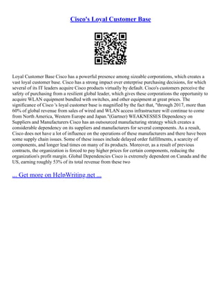 Cisco's Loyal Customer Base
Loyal Customer Base Cisco has a powerful presence among sizeable corporations, which creates a
vast loyal customer base. Cisco has a strong impact over enterprise purchasing decisions, for which
several of its IT leaders acquire Cisco products virtually by default. Cisco's customers perceive the
safety of purchasing from a resilient global leader, which gives these corporations the opportunity to
acquire WLAN equipment bundled with switches, and other equipment at great prices. The
significance of Cisco 's loyal customer base is magnified by the fact that, "through 2017, more than
60% of global revenue from sales of wired and WLAN access infrastructure will continue to come
from North America, Western Europe and Japan."(Gartner) WEAKNESSES Dependency on
Suppliers and Manufacturers Cisco has an outsourced manufacturing strategy which creates a
considerable dependency on its suppliers and manufacturers for several components. As a result,
Cisco does not have a lot of influence on the operations of these manufacturers and there have been
some supply chain issues. Some of these issues include delayed order fulfillments, a scarcity of
components, and longer lead times on many of its products. Moreover, as a result of previous
contracts, the organization is forced to pay higher prices for certain components, reducing the
organization's profit margin. Global Dependencies Cisco is extremely dependent on Canada and the
US, earning roughly 53% of its total revenue from these two
... Get more on HelpWriting.net ...
 