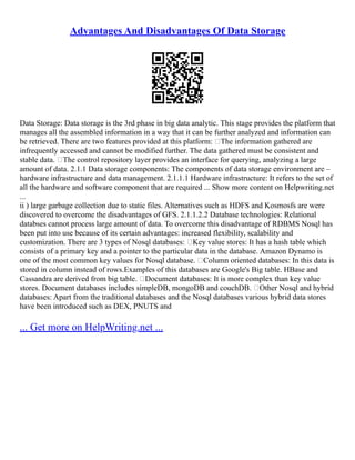 Advantages And Disadvantages Of Data Storage
Data Storage: Data storage is the 3rd phase in big data analytic. This stage provides the platform that
manages all the assembled information in a way that it can be further analyzed and information can
be retrieved. There are two features provided at this platform: The information gathered are
infrequently accessed and cannot be modified further. The data gathered must be consistent and
stable data. The control repository layer provides an interface for querying, analyzing a large
amount of data. 2.1.1 Data storage components: The components of data storage environment are –
hardware infrastructure and data management. 2.1.1.1 Hardware infrastructure: It refers to the set of
all the hardware and software component that are required ... Show more content on Helpwriting.net
...
ii ) large garbage collection due to static files. Alternatives such as HDFS and Kosmosfs are were
discovered to overcome the disadvantages of GFS. 2.1.1.2.2 Database technologies: Relational
databses cannot process large amount of data. To overcome this disadvantage of RDBMS Nosql has
been put into use because of its certain advantages: increased flexibility, scalability and
customization. There are 3 types of Nosql databases: Key value stores: It has a hash table which
consists of a primary key and a pointer to the particular data in the database. Amazon Dynamo is
one of the most common key values for Nosql database. Column oriented databases: In this data is
stored in column instead of rows.Examples of this databases are Google's Big table. HBase and
Cassandra are derived from big table. Document databases: It is more complex than key value
stores. Document databases includes simpleDB, mongoDB and couchDB. Other Nosql and hybrid
databases: Apart from the traditional databases and the Nosql databases various hybrid data stores
have been introduced such as DEX, PNUTS and
... Get more on HelpWriting.net ...
 