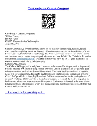 Case Analysis : Carlson Company
Case Study 3: Carlson Companies
William Garnett
Dr. Roy Fume
CIS505: Communication Technologies
August 13, 2015
Carlson Companies, a private company known for its existence in marketing, business, leisure
travel, and the hospitality industries, has over 180,000 employees across the United States. Carlson
Shared Services, the Information Technology (IT) division, provides services to its internal clients
and thus must support a wide range of applications and services. In 2002, the IT division decided to
implement a storage area network (SAN) that in turn would meet the six (6) goals established in
order to meet the needs of a growing company.
Carlson SAN Approach
The Carlson SAN approach in today's environment can be assessed by the preparation, impact and
benefits obtained by Carlson in using such an approach. Carlson established six (6) essential goals
reliant on data and applications that would ensure the IT services provided continued to meet the
needs of a growing company. In order to meet those goals, implementing a storage area network
(SAN) that "provided a reliable, highly scalable facility to accommodate the increasing demand of
its users" (Stallings, 2009) was vital in the potential success. In terms of the positive impact on the
business and advantages associated with this approach, Carlson was able to enjoy the lowered cost
Ethernet switches, which requires lower–cost management and maintenance as opposed to the Fiber
Channel switches used in the
... Get more on HelpWriting.net ...
 
