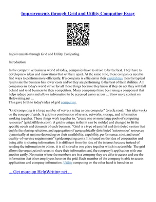 Improvements through Grid and Utility Computing Essay
Improvements through Grid and Utility Computing
Introduction
In the competitive business world of today, companies have to strive to be the best. They have to
develop new ideas and innovations that set them apart. At the same time, these companies need to
find ways to perform more efficiently. If a company is efficient in their capabilities then the typical
results are the business has lower costs and/or they are performing to the best of their abilities. All
companies in today's world strive for all these things because they know if they do not they will fall
behind and send business to their competitors. Many companies have been using a component that
helps reduce costs and allows information to be accessed easier across ... Show more content on
Helpwriting.net ...
This gave birth to today's idea of grid computing.
"Grid computing is a large number of servers acting as one computer" (oracle.com). This idea works
on the concept of grids. A grid is a combination of severs, networks, storage, and information
working together. These things work together to, "create one or more large pools of computing
resources" (grid.ziffdavis.com). A grid is unique in that it can be molded and changed to fit the
specific needs and demands of each business. "Grid is a type of parallel and distributed system that
enable the sharing selection, and aggregation of geographically distributed 'autonomous' resources
dynamically at runtime depending on their availability, capability, performance, cost, and users'
quality–of–service requirements" (gridcomputing.com). It is based on the idea of cooperation and
being able to sharing information. It is different from the idea of the internet because instead of
sending the information to others, it is all stored in one place together which is accessible. The grid
allows the organization's users to share their information and the company's application with one
another easily. No matter where the members are in a company they are able to access and use the
information that other employees have on the grid. Each member of the company is able to access
applications and company information. Utility computing on the other hand is based on an
... Get more on HelpWriting.net ...
 