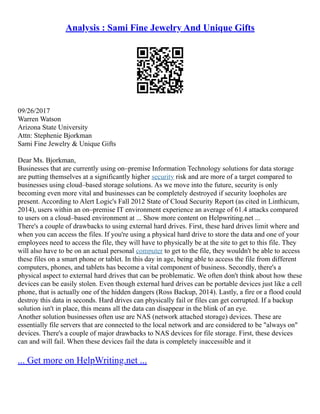 Analysis : Sami Fine Jewelry And Unique Gifts
09/26/2017
Warren Watson
Arizona State University
Attn: Stephenie Bjorkman
Sami Fine Jewelry & Unique Gifts
Dear Ms. Bjorkman,
Businesses that are currently using on–premise Information Technology solutions for data storage
are putting themselves at a significantly higher security risk and are more of a target compared to
businesses using cloud–based storage solutions. As we move into the future, security is only
becoming even more vital and businesses can be completely destroyed if security loopholes are
present. According to Alert Logic's Fall 2012 State of Cloud Security Report (as cited in Linthicum,
2014), users within an on–premise IT environment experience an average of 61.4 attacks compared
to users on a cloud–based environment at ... Show more content on Helpwriting.net ...
There's a couple of drawbacks to using external hard drives. First, these hard drives limit where and
when you can access the files. If you're using a physical hard drive to store the data and one of your
employees need to access the file, they will have to physically be at the site to get to this file. They
will also have to be on an actual personal computer to get to the file, they wouldn't be able to access
these files on a smart phone or tablet. In this day in age, being able to access the file from different
computers, phones, and tablets has become a vital component of business. Secondly, there's a
physical aspect to external hard drives that can be problematic. We often don't think about how these
devices can be easily stolen. Even though external hard drives can be portable devices just like a cell
phone, that is actually one of the hidden dangers (Ross Backup, 2014). Lastly, a fire or a flood could
destroy this data in seconds. Hard drives can physically fail or files can get corrupted. If a backup
solution isn't in place, this means all the data can disappear in the blink of an eye.
Another solution businesses often use are NAS (network attached storage) devices. These are
essentially file servers that are connected to the local network and are considered to be "always on"
devices. There's a couple of major drawbacks to NAS devices for file storage. First, these devices
can and will fail. When these devices fail the data is completely inaccessible and it
... Get more on HelpWriting.net ...
 