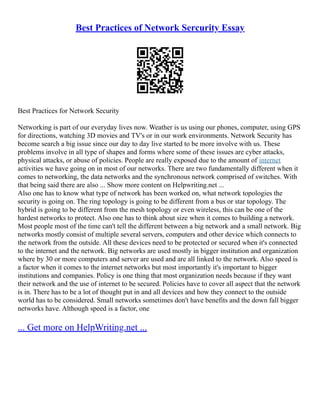 Best Practices of Network Sercurity Essay
Best Practices for Network Security
Networking is part of our everyday lives now. Weather is us using our phones, computer, using GPS
for directions, watching 3D movies and TV's or in our work environments. Network Security has
become search a big issue since our day to day live started to be more involve with us. These
problems involve in all type of shapes and forms where some of these issues are cyber attacks,
physical attacks, or abuse of policies. People are really exposed due to the amount of internet
activities we have going on in most of our networks. There are two fundamentally different when it
comes to networking, the data networks and the synchronous network comprised of switches. With
that being said there are also ... Show more content on Helpwriting.net ...
Also one has to know what type of network has been worked on, what network topologies the
security is going on. The ring topology is going to be different from a bus or star topology. The
hybrid is going to be different from the mesh topology or even wireless, this can be one of the
hardest networks to protect. Also one has to think about size when it comes to building a network.
Most people most of the time can't tell the different between a big network and a small network. Big
networks mostly consist of multiple several servers, computers and other device which connects to
the network from the outside. All these devices need to be protected or secured when it's connected
to the internet and the network. Big networks are used mostly in bigger institution and organization
where by 30 or more computers and server are used and are all linked to the network. Also speed is
a factor when it comes to the internet networks but most importantly it's important to bigger
institutions and companies. Policy is one thing that most organization needs because if they want
their network and the use of internet to be secured. Policies have to cover all aspect that the network
is in. There has to be a lot of thought put in and all devices and how they connect to the outside
world has to be considered. Small networks sometimes don't have benefits and the down fall bigger
networks have. Although speed is a factor, one
... Get more on HelpWriting.net ...
 