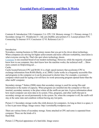 Essential Parts of Computer and How It Works
Contents II. Introduction 2 III. Computers 2 A. CPU 2 B. Memory storage 3 1. Primary storage 3 2.
Secondary storage 4 C. Peripherals 8 1. Ink–jets (bubble–jets) printers 8 2. Laserjet printers 9 IV.
Connecting To Internet 10 V. Conclusion 12 VI. Reference List 13
*
Introduction
Nowadays, running business in 20th century means that you got to be clever about technology.
When companies are striving for higher achievements and more–efficient workability, innovation is
what everyone craving for. That's the spot where technology shoots.
Computer is one essential breed of our modern technology. However, while the majority of people
know how to use computer, they don't know how the machine works; the technical stuff. ... Show
more content on Helpwriting.net ...
Cache
Cache located between CPU and RAM. It is a high–speed memory that accelerates CPU to
exchange information from RAM (Shelly, et al, 2008). Cache works in a frequently accessible files
and programs in the computer so it can be processed in shorter time. For example, a secretary's
computer which used for typing a lot will have its word–processing program opened faster than the
other staffs' computer.
Secondary storage * Stokes (2008) states that secondary storage is used for saving files and
information in the matter of capacity. When programs are installed into the computer or files are
inserted, secondary memory is the place where all the stuffs are put into. It gives information about
how much computer can store data in its system. Files, programs, and other stuffs that put in
secondary storage are saved permanently in the system. So, when the computer is off, the stuffs will
stay at the same state and condition without having any lost parts.
Picture 2.1 Secondary storage works like cloth drawers for computers. As long as there is a space, it
is fine to put more things. Image source: http://corriehaffly.wordpress.com
There are various forms of secondary storage. Some attached in CPU and some is separated from
computer. These are the kinds of it.
Hard Disk
Picture 2.2 Physical appearance of a hard disk. Image source:
 