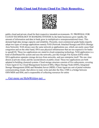 Public Cloud And Private Cloud For Their Respective...
public cloud and private cloud for their respective intended environments. IV. PROPOSAL FOR
CLOUD TECHNOLOGY IN BANKING SYSTEM As the bank businesses grow rapidly, the
amount of information and data in bank grow in multiplicative nonrepresentational times. This
demand high data storage capacity and reliability. Presently, most commercial grade banks majorly
adopt two types of storage applications namely NAS (Network Attached Storage) and SNA (Storage
Area Network). NAS always uses the same network as applications use, which can easily cause final
congestion and on the other hand, SNA uses physical infrastructure that are too expensive for banks
to spend[10]. These two applications are stated in cloud computing technology. NAS application is a
kind of distributed file system and uses the networks, just like Google File System (GFS) while
SNA application separates storage devices from networks, and uses enterprise itself. The one–time
directs at private cloud, and the second directs at public cloud. These two applications are both
adopted in building clustered systems. Cloud storage structure consists of five subsystems, covering
Client Agent (CA), Cloud Management System (CMS), Object Storage Node (OSN), Integrated
Storage Management (ISM) and Metadata Server (MDS). Client Agent are sort of portal websites
communicating clouds, that allows to read, write and alter the files. CMS is a bridge between
OSN/MDS and ISM, and is responsible of collecting resources for entire
... Get more on HelpWriting.net ...
 