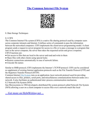 The Common Internet File System
8. Data Storage Techniques
8.1 CIFS
The Common Internet File system (CIFS) is a native file sharing protocol used by computer users
across corporate intranets and Internet. It defines series of commands to pass the information
between the networked computers. CIFS implements the client/server programming model. A client
program sends a request to server program for access to a file or to pass a message to a program that
runs in the server computer, the server then takes the requested action and gives a response.
CIFS Functions are:
● Get access to files that are local to the server and read and write to them
● Share files with other clients using special locks
● Restore connections automatically in case of network failure.
● Unicode file names
Similar to SMB protocol, CIFS implements the Internet 's TCP/IP protocol. CIFS can be considered
as supplement of existing Internet application protocols such as the File Transfer Protocol (FTP) and
the Hypertext Transfer Protocol (HTTP).
Common Internet File System runs as an application–layer network protocol used for providing
shared access to files, printers, serial ports, and miscellaneous communications between nodes on a
network. It also facilitates an authenticated inter–process communication mechanism.
8.2 Network File System (NFS)
Sun Microsystems in 1984 developed a distributed file system protocol called Network File System
(NFS) allowing a user on a client computer to access files over a network much like local
... Get more on HelpWriting.net ...
 