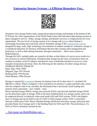 Enterprise Storage Systems : A Efficient Repository For...
Enterprise class storage Earlier many organizations placed storage and backups at the bottom of the
IT Priority list. Only organizations in the World Trade Center that had robust data backup systems in
place managed to survive. Today, storage, backup, and disaster recovery is a high priority for every
organization. The two levels of storage system is live storage and backup where backup is
increasingly becoming more and more critical. Enterprise storage is the computer data storage
designed for large–scale, high–technology environments of modern enterprises. Enterprise storage is
a centralized repository for business information that provides common data management and
protection, as well as data sharing functions, through connections ... Show more content on
Helpwriting.net ...
Through the SAN, multiple paths are created to all data, so that failure of a server never results in a
loss of access to critical information. Enterprise data storage has the story of transitions from one
medium to another as the IT industry searched for ways to hold data and deliver access to it fast
enough to keep processors busy. Here, the following are the statistics of earlier storage devices.
STORAGE DEVICE FROM TO
Paper Tape 1950s 1990s
Magnetic Tape 1951 Present
Rotating Disk 1956 Present
Flash Memory 1990s Present
Storage is required by a computer because its memory loses all its data when it 's switched off;
DRAM is volatile. When a computer is first switched on its memory is empty and both code, which
tells the computer what to do, and data, the information that is processed, needs loading into
memory from a persistent – non–volatile – store.
Direct attached storage (DAS), storage area network (SAN), and network attached storage (NAS)
are the three basic types of storage. DAS is the basic building block in a storage system, and it can
be employed directly or indirectly when used inside SAN and NAS systems. NAS is the highest
layer of storage and can be built on top of a SAN or DAS storage system. SAN is somewhere
between a DAS and a NAS. Direct Attached Storage (DAS) the most basic storage subsystem that
provides block–level storage and it 's the building block for SAN and NAS. The performance of a
SAN or NAS is ultimately dictated by the
... Get more on HelpWriting.net ...
 