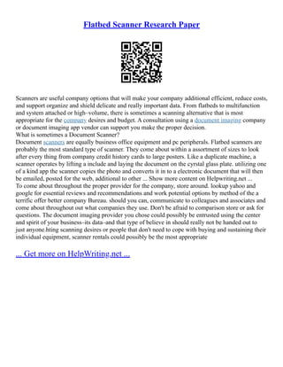 Flatbed Scanner Research Paper
Scanners are useful company options that will make your company additional efficient, reduce costs,
and support organize and shield delicate and really important data. From flatbeds to multifunction
and system attached or high–volume, there is sometimes a scanning alternative that is most
appropriate for the company desires and budget. A consultation using a document imaging company
or document imaging app vendor can support you make the proper decision.
What is sometimes a Document Scanner?
Document scanners are equally business office equipment and pc peripherals. Flatbed scanners are
probably the most standard type of scanner. They come about within a assortment of sizes to look
after every thing from company credit history cards to large posters. Like a duplicate machine, a
scanner operates by lifting a include and laying the document on the cyrstal glass plate. utilizing one
of a kind app the scanner copies the photo and converts it in to a electronic document that will then
be emailed, posted for the web, additional to other ... Show more content on Helpwriting.net ...
To come about throughout the proper provider for the company, store around. lookup yahoo and
google for essential reviews and recommendations and work potential options by method of the a
terrific offer better company Bureau. should you can, communicate to colleagues and associates and
come about throughout out what companies they use. Don't be afraid to comparison store or ask for
questions. The document imaging provider you chose could possibly be entrusted using the center
and spirit of your business–its data–and that type of believe in should really not be handed out to
just anyone.hting scanning desires or people that don't need to cope with buying and sustaining their
individual equipment, scanner rentals could possibly be the most appropriate
... Get more on HelpWriting.net ...
 