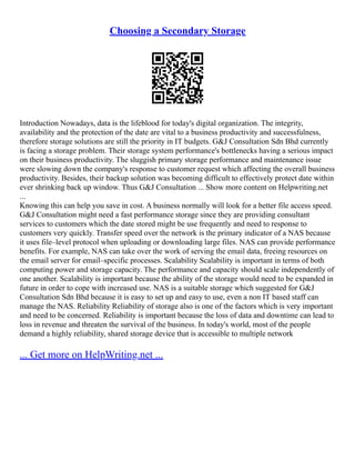 Choosing a Secondary Storage
Introduction Nowadays, data is the lifeblood for today's digital organization. The integrity,
availability and the protection of the date are vital to a business productivity and successfulness,
therefore storage solutions are still the priority in IT budgets. G&J Consultation Sdn Bhd currently
is facing a storage problem. Their storage system performance's bottlenecks having a serious impact
on their business productivity. The sluggish primary storage performance and maintenance issue
were slowing down the company's response to customer request which affecting the overall business
productivity. Besides, their backup solution was becoming difficult to effectively protect date within
ever shrinking back up window. Thus G&J Consultation ... Show more content on Helpwriting.net
...
Knowing this can help you save in cost. A business normally will look for a better file access speed.
G&J Consultation might need a fast performance storage since they are providing consultant
services to customers which the date stored might be use frequently and need to response to
customers very quickly. Transfer speed over the network is the primary indicator of a NAS because
it uses file–level protocol when uploading or downloading large files. NAS can provide performance
benefits. For example, NAS can take over the work of serving the email data, freeing resources on
the email server for email–specific processes. Scalability Scalability is important in terms of both
computing power and storage capacity. The performance and capacity should scale independently of
one another. Scalability is important because the ability of the storage would need to be expanded in
future in order to cope with increased use. NAS is a suitable storage which suggested for G&J
Consultation Sdn Bhd because it is easy to set up and easy to use, even a non IT based staff can
manage the NAS. Reliability Reliability of storage also is one of the factors which is very important
and need to be concerned. Reliability is important because the loss of data and downtime can lead to
loss in revenue and threaten the survival of the business. In today's world, most of the people
demand a highly reliability, shared storage device that is accessible to multiple network
... Get more on HelpWriting.net ...
 