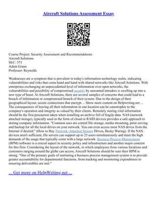 Aircraft Solutions Assessment Essay
Course Project: Security Assessment and Recommendations
Aircraft Solutions
SEC: 571
Adam Grann
Professor: Reynolds
Weaknesses are a symptom that is prevalent in today's information technology realm, indicating
vulnerabilities and risks that come hand and hand with shared networks like Aircraft Solutions. With
enterprises exchanging an unprecedented level of information over open networks, the
vulnerabilities and possibility of compromised security by unwanted intruders is swelling up into a
new type of beast. At Aircraft Solutions, there are several samples of concerns that could lead to a
breach of information or compromised branch of their system. Due to the design of their
geographical layout, secure connections that encrypt ... Show more content on Helpwriting.net ...
The consequences of leaving all their information in one location can be catastrophic to the
company's operation and integrity as valued by their clients. Remotely storing vital information
should be the first precaution taken when installing an archive full of fragile data. NAS (network
attached storage), typically used in the form of cloud or RAID devices provides a safe approach to
storing company information. "Common uses are central file storage, media streaming, print serving
and backup for all the local drives on your network. You can even access most NAS drives from the
Internet if desired." (How to Buy Network–Attached Storage Drives, Becky Waring). If the NAS
devices aren't sufficient, file servers can support up to 25 users simultaneously and meet the high
demands of the usage that typically come with a large network. Business Process Management
(BPM) software is a crucial aspect in security policy and infrastructure and another major concern
for this firm. Considering the layout of the network, in which employees from various locations and
customers ranging around the globe can access, Aircraft Solutions should be sure their BPM is
strong. "One of the primary goals of instituting a business process management system is to provide
greater accountability for departmental functions, from tracking and monitoring expenditures to
ensuring deliverables are met."
... Get more on HelpWriting.net ...
 