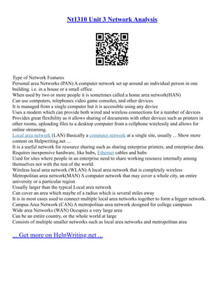 Nt1310 Unit 3 Network Analysis
Type of Network Features
Personal area Networks (PAN) A computer network set up around an individual person in one
building. i.e. in a house or a small office
When used by two or more people it is sometimes called a home area network(HAN)
Can use computers, telephones video game consoles, and other devices
It is managed from a single computer but it is accessible using any device
Uses a modem which can provide both wired and wireless connections for a number of devices
Provides great flexibility as it allows sharing of documents with other devices such as printers in
other rooms, uploading files to a desktop computer from a cellphone wirelessly and allows for
online streaming.
Local area network (LAN) Basically a computer network at a single site, usually ... Show more
content on Helpwriting.net ...
It is a useful network for resource sharing such as sharing enterprise printers, and enterprise data.
Requires inexpensive hardware, like hubs, Ethernet cables and hubs
Used for sites where people in an enterprise need to share working resource internally among
themselves not with the rest of the world.
Wireless local area network (WLAN) A local area network that is completely wireless
Metropolitan area network(MAN) A computer network that may cover a whole city, an entire
university or a particular region
Usually larger than the typical Local area network
Can cover an area which maybe of a radius which is several miles away
It is in most cases used to connect multiple local area networks together to form a bigger network.
Campus Area Network (CAN) A metropolitan area network designed for college campuses
Wide area Networks (WAN) Occupies a very large area
Can be an entire country, or the whole world at large
Consists of multiple smaller networks such as local area networks and metropolitan area
... Get more on HelpWriting.net ...
 