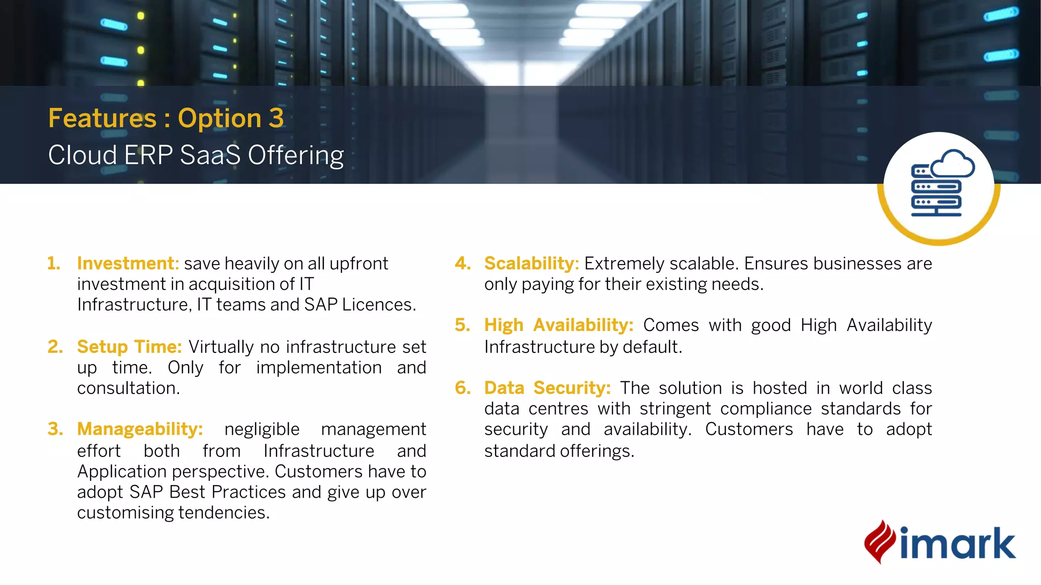 1. Investment: save heavily on all upfront
investment in acquisition of IT
Infrastructure, IT teams and SAP Licences.
2. Setup Time: Virtually no infrastructure set
up time. Only for implementation and
consultation.
3. Manageability: negligible management
effort both from Infrastructure and
Application perspective. Customers have to
adopt SAP Best Practices and give up over
customising tendencies.
4. Scalability: Extremely scalable. Ensures businesses are
only paying for their existing needs.
5. High Availability: Comes with good High Availability
Infrastructure by default.
6. Data Security: The solution is hosted in world class
data centres with stringent compliance standards for
security and availability. Customers have to adopt
standard offerings.
Features : Option 3
Cloud ERP SaaS Offering
 