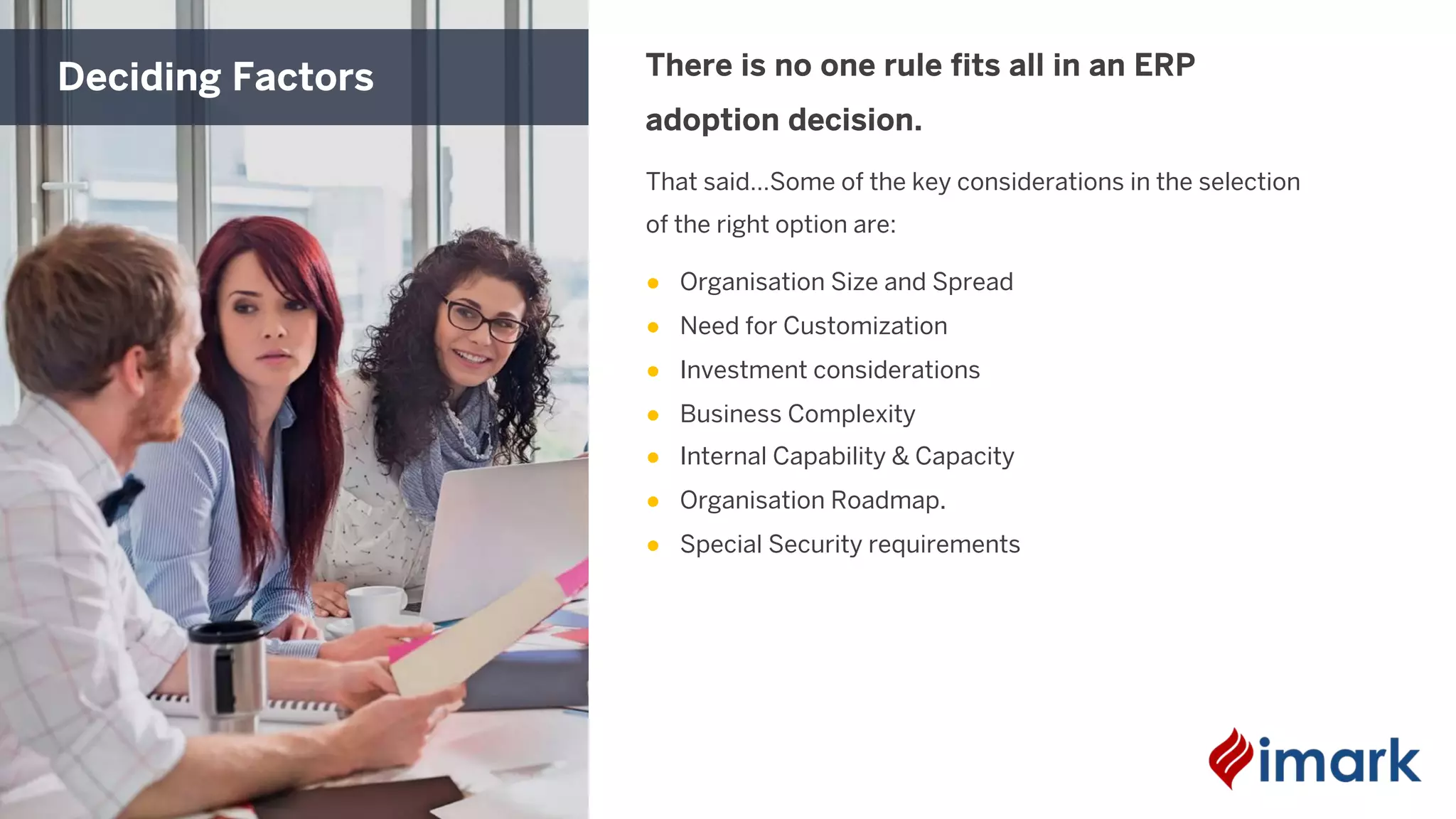 That said…Some of the key considerations in the selection
of the right option are:
● Organisation Size and Spread
● Need for Customization
● Investment considerations
● Business Complexity
● Internal Capability & Capacity
● Organisation Roadmap.
● Special Security requirements
There is no one rule fits all in an ERP
adoption decision.
Deciding Factors
 