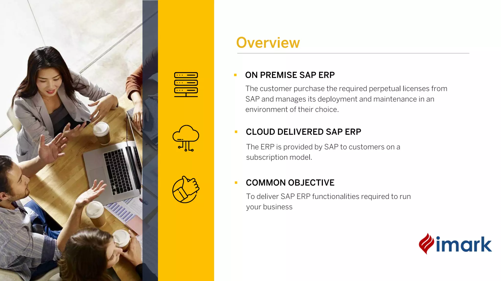 § ON PREMISE SAP ERP
The customer purchase the required perpetual licenses from
SAP and manages its deployment and maintenance in an
environment of their choice.
§ CLOUD DELIVERED SAP ERP
The ERP is provided by SAP to customers on a
subscription model.
§ COMMON OBJECTIVE
To deliver SAP ERP functionalities required to run
your business
Overview
 