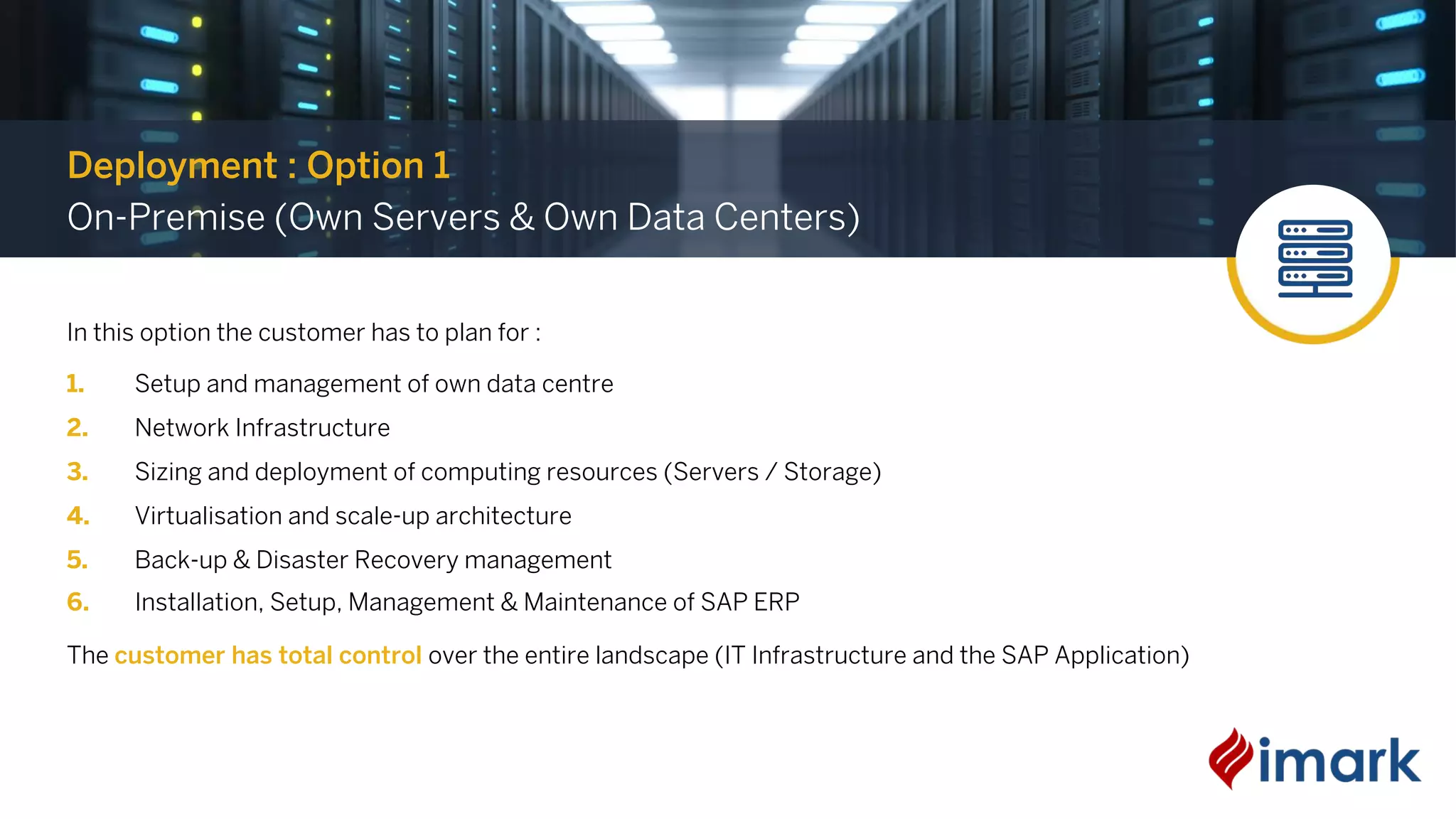 In this option the customer has to plan for :
1. Setup and management of own data centre
2. Network Infrastructure
3. Sizing and deployment of computing resources (Servers / Storage)
4. Virtualisation and scale-up architecture
5. Back-up & Disaster Recovery management
6. Installation, Setup, Management & Maintenance of SAP ERP
The customer has total control over the entire landscape (IT Infrastructure and the SAP Application)
Deployment : Option 1
On-Premise (Own Servers & Own Data Centers)
 