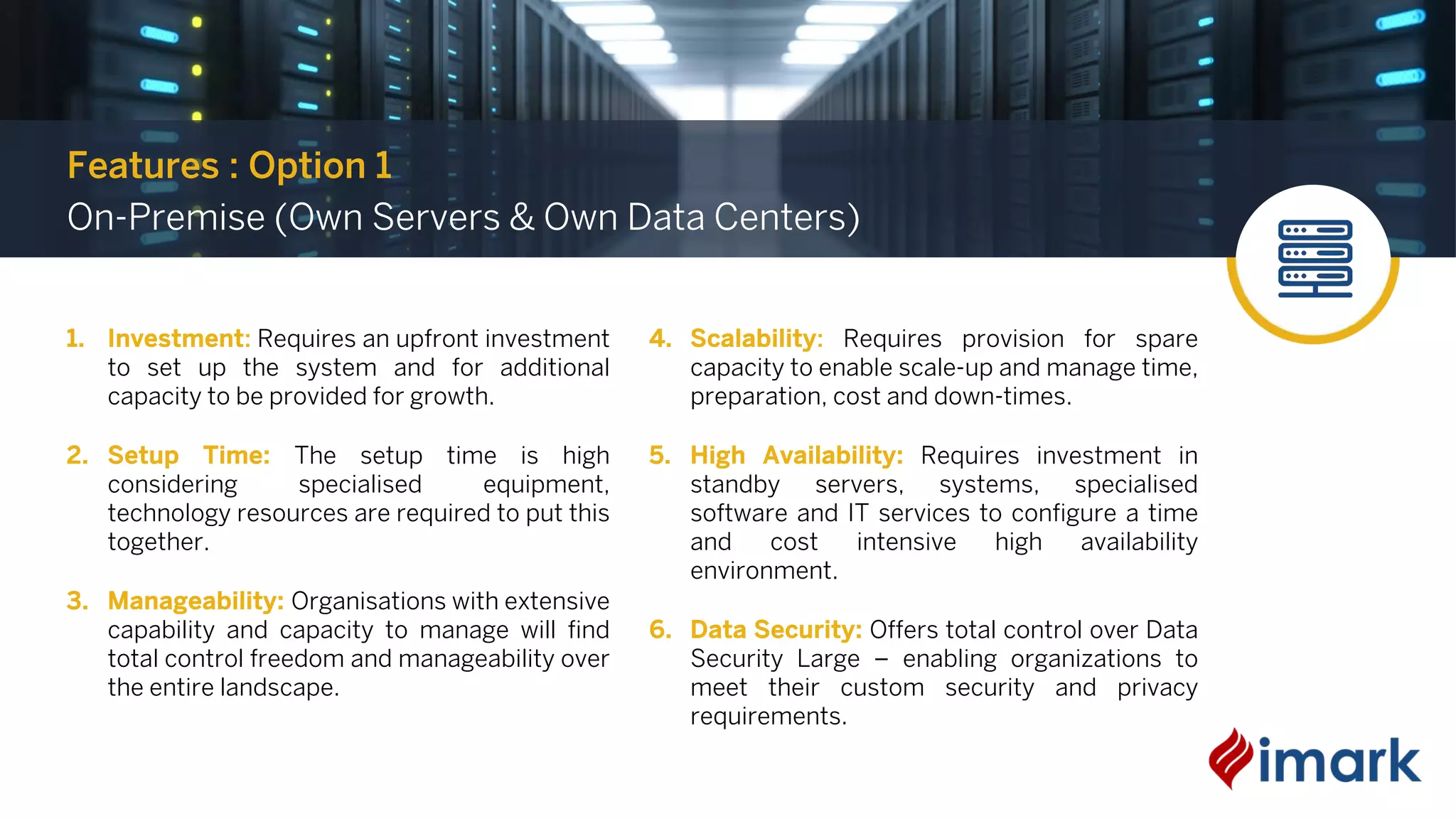 1. Investment: Requires an upfront investment
to set up the system and for additional
capacity to be provided for growth.
2. Setup Time: The setup time is high
considering specialised equipment,
technology resources are required to put this
together.
3. Manageability: Organisations with extensive
capability and capacity to manage will find
total control freedom and manageability over
the entire landscape.
4. Scalability: Requires provision for spare
capacity to enable scale-up and manage time,
preparation, cost and down-times.
5. High Availability: Requires investment in
standby servers, systems, specialised
software and IT services to configure a time
and cost intensive high availability
environment.
6. Data Security: Offers total control over Data
Security Large – enabling organizations to
meet their custom security and privacy
requirements.
Features : Option 1
On-Premise (Own Servers & Own Data Centers)
 