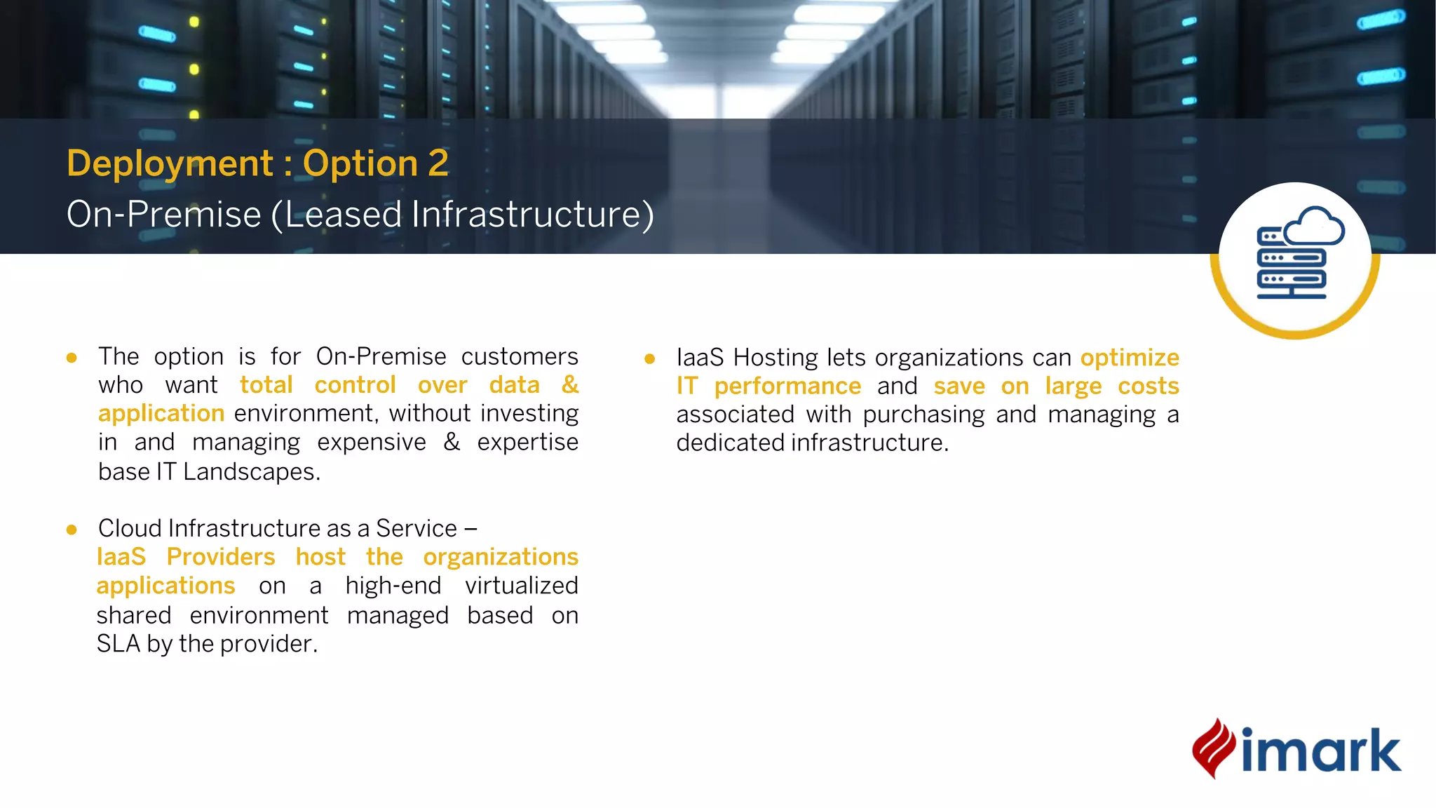 ● The option is for On-Premise customers
who want total control over data &
application environment, without investing
in and managing expensive & expertise
base IT Landscapes.
● Cloud Infrastructure as a Service –
IaaS Providers host the organizations
applications on a high-end virtualized
shared environment managed based on
SLA by the provider.
Deployment : Option 2
On-Premise (Leased Infrastructure)
● IaaS Hosting lets organizations can optimize
IT performance and save on large costs
associated with purchasing and managing a
dedicated infrastructure.
 