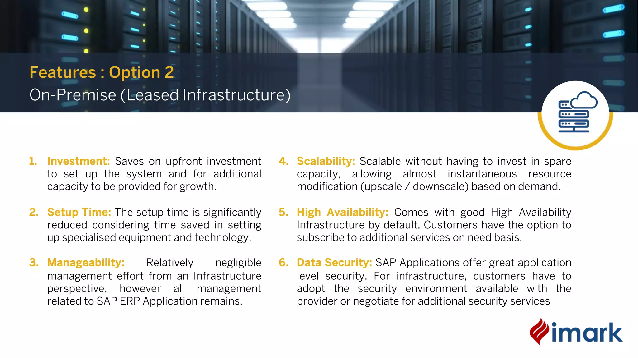 1. Investment: Saves on upfront investment
to set up the system and for additional
capacity to be provided for growth.
2. Setup Time: The setup time is significantly
reduced considering time saved in setting
up specialised equipment and technology.
3. Manageability: Relatively negligible
management effort from an Infrastructure
perspective, however all management
related to SAP ERP Application remains.
4. Scalability: Scalable without having to invest in spare
capacity, allowing almost instantaneous resource
modification (upscale / downscale) based on demand.
5. High Availability: Comes with good High Availability
Infrastructure by default. Customers have the option to
subscribe to additional services on need basis.
6. Data Security: SAP Applications offer great application
level security. For infrastructure, customers have to
adopt the security environment available with the
provider or negotiate for additional security services
Features : Option 2
On-Premise (Leased Infrastructure)
 