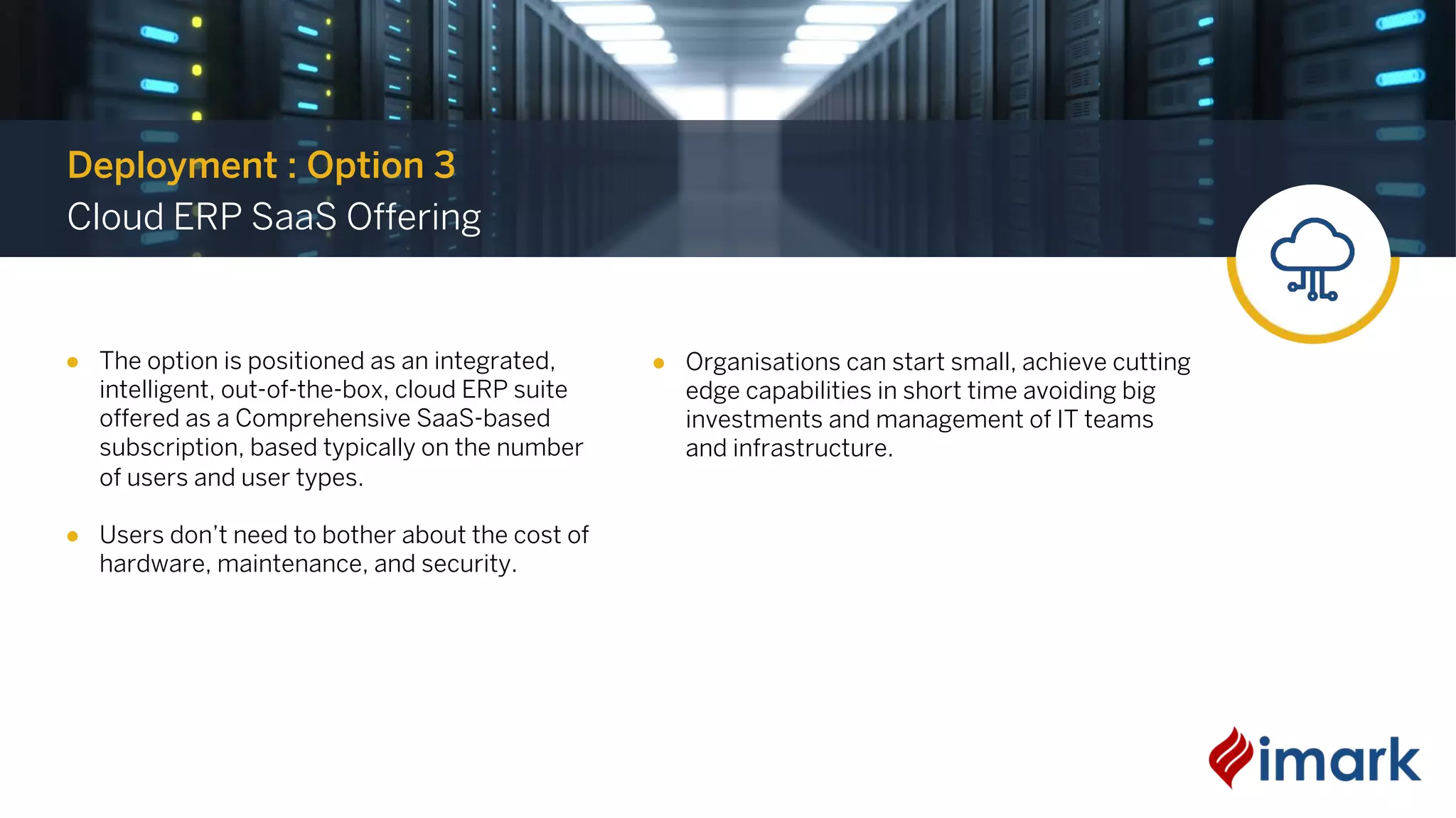 ● The option is positioned as an integrated,
intelligent, out-of-the-box, cloud ERP suite
offered as a Comprehensive SaaS-based
subscription, based typically on the number
of users and user types.
● Users don’t need to bother about the cost of
hardware, maintenance, and security.
Deployment : Option 3
Cloud ERP SaaS Offering
● Organisations can start small, achieve cutting
edge capabilities in short time avoiding big
investments and management of IT teams
and infrastructure.
 