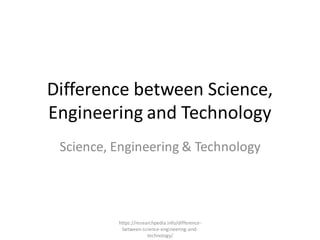 Difference between Science,
Engineering and Technology
Science, Engineering & Technology
https://researchpedia.info/difference-
between-science-engineering-and-
technology/
 