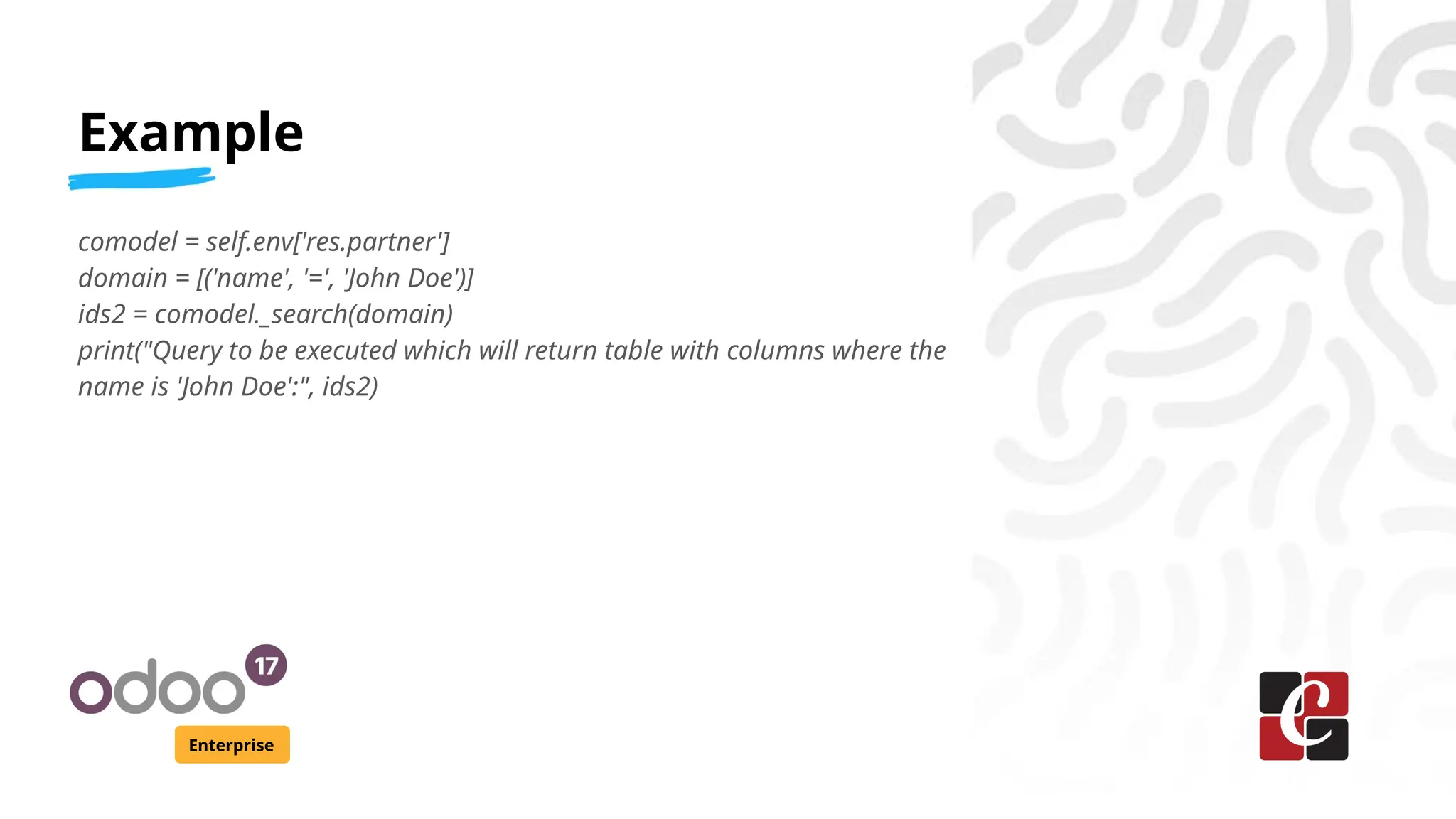 Example
Enterprise
comodel = self.env['res.partner']
domain = [('name', '=', 'John Doe')]
ids2 = comodel._search(domain)
print("Query to be executed which will return table with columns where the
name is 'John Doe':", ids2)
 
