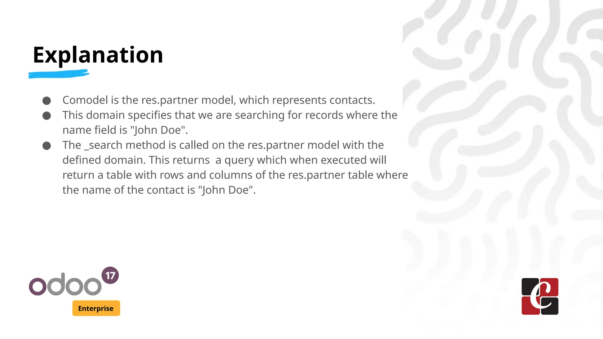 Explanation
Enterprise
● Comodel is the res.partner model, which represents contacts.
● This domain specifies that we are searching for records where the
name field is "John Doe".
● The _search method is called on the res.partner model with the
defined domain. This returns a query which when executed will
return a table with rows and columns of the res.partner table where
the name of the contact is "John Doe".
 