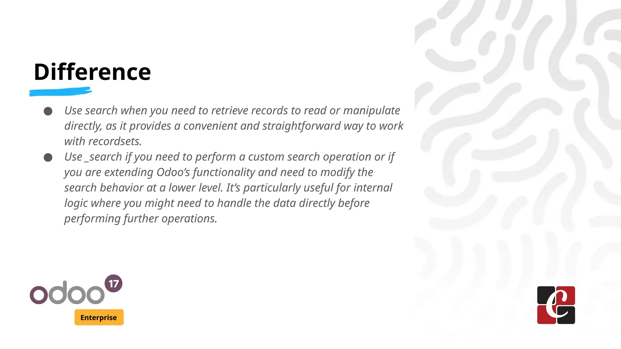 Difference
Enterprise
● Use search when you need to retrieve records to read or manipulate
directly, as it provides a convenient and straightforward way to work
with recordsets.
● Use _search if you need to perform a custom search operation or if
you are extending Odoo’s functionality and need to modify the
search behavior at a lower level. It’s particularly useful for internal
logic where you might need to handle the data directly before
performing further operations.
 