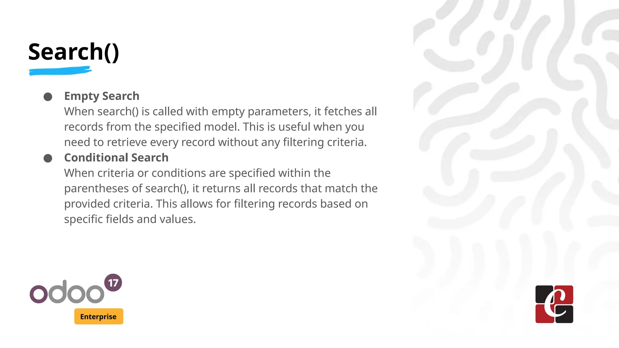 Search()
Enterprise
● Empty Search
When search() is called with empty parameters, it fetches all
records from the specified model. This is useful when you
need to retrieve every record without any filtering criteria.
● Conditional Search
When criteria or conditions are specified within the
parentheses of search(), it returns all records that match the
provided criteria. This allows for filtering records based on
specific fields and values.
 