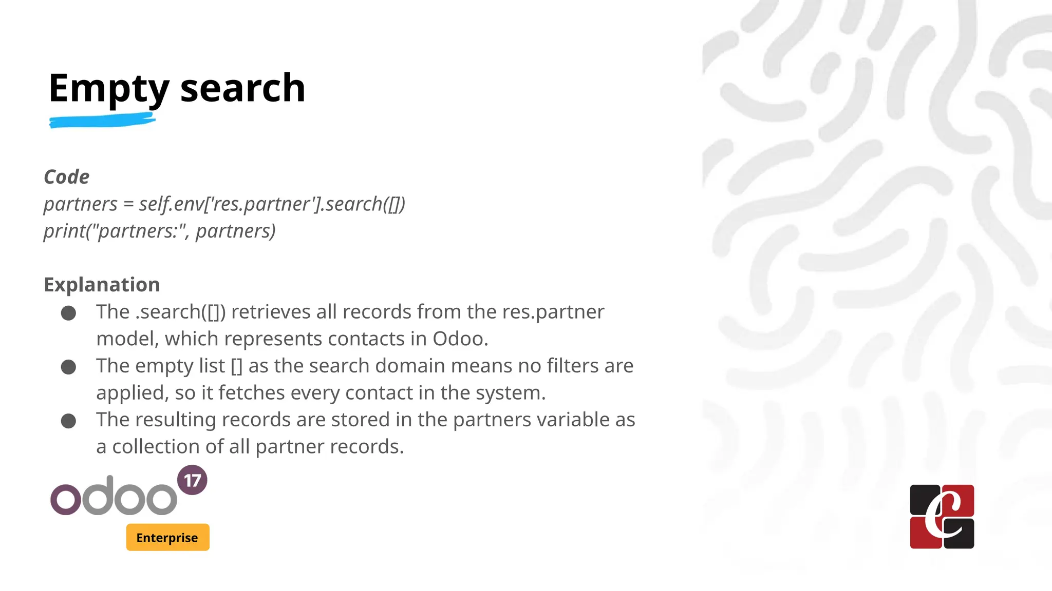 Empty search
Enterprise
Code
partners = self.env['res.partner'].search([])
print("partners:", partners)
Explanation
● The .search([]) retrieves all records from the res.partner
model, which represents contacts in Odoo.
● The empty list [] as the search domain means no filters are
applied, so it fetches every contact in the system.
● The resulting records are stored in the partners variable as
a collection of all partner records.
 