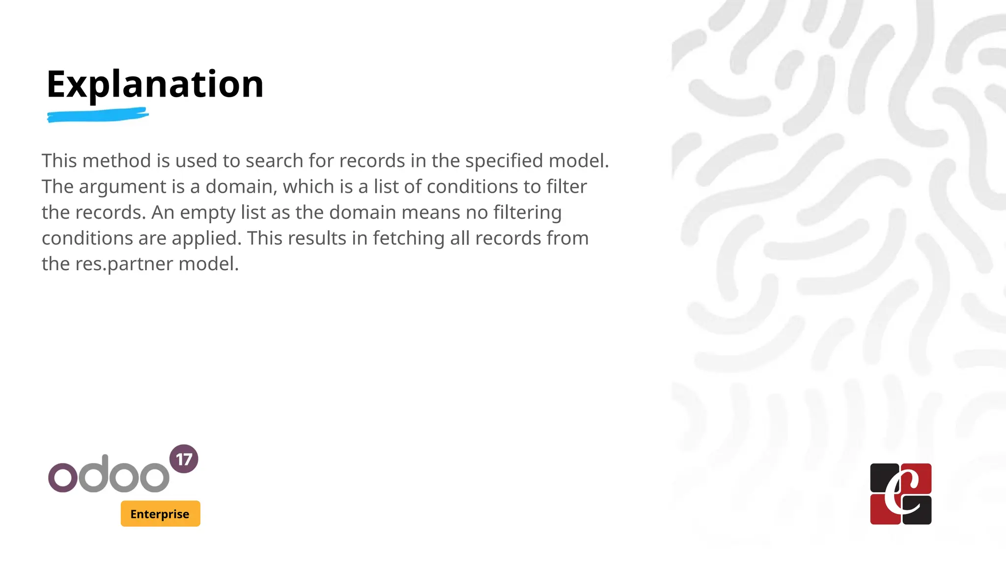 Explanation
Enterprise
This method is used to search for records in the specified model.
The argument is a domain, which is a list of conditions to filter
the records. An empty list as the domain means no filtering
conditions are applied. This results in fetching all records from
the res.partner model.
 