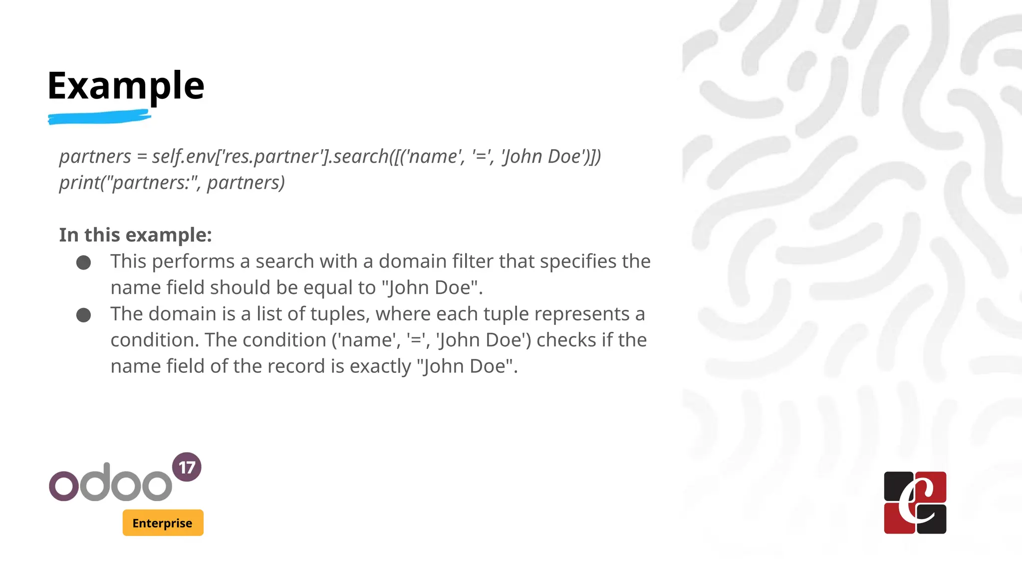 Example
Enterprise
partners = self.env['res.partner'].search([('name', '=', 'John Doe')])
print("partners:", partners)
In this example:
● This performs a search with a domain filter that specifies the
name field should be equal to "John Doe".
● The domain is a list of tuples, where each tuple represents a
condition. The condition ('name', '=', 'John Doe') checks if the
name field of the record is exactly "John Doe".
 