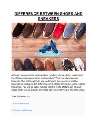 DIFFERENCE BETWEEN SHOES AND
SNEAKERS
Although we use shoes and sneakers regularly, do we clearly understand
the difference between shoes and sneakers? There are two types of
footwear. This article will help you understand the extensive world of
footwear by explaining the differences in the footwear market. After reading
this article, you will be better familiar with the world of footwear. You will
notice that it is a lot simpler and more convenient for you to shop for shoes.
Table of Content hide
1 1. Basic Definitions
2 2. Design and Purpose
 