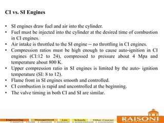 CI vs. SI Engines
• SI engines draw fuel and air into the cylinder.
• Fuel must be injected into the cylinder at the desired time of combustion
in CI engines.
• Air intake is throttled to the SI engine ‐‐ no throttling in CI engines.
• Compression ratios must be high enough to cause auto‐ignition in CI
engines (CI:12 to 24), compressed to pressure about 4 Mpa and
temperature about 800 K.
• Upper compression ratio in SI engines is limited by the auto‐ ignition
temperature (SI: 8 to 12).
• Flame front in SI engines smooth and controlled.
• CI combustion is rapid and uncontrolled at the beginning.
• The valve timing in both CI and SI are similar.
 