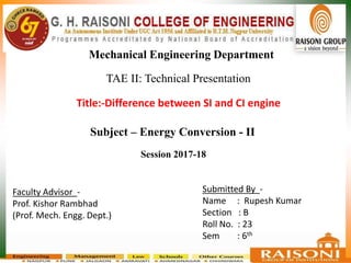 Title:-Difference between SI and CI engine
Mechanical Engineering Department
Submitted By -
Name : Rupesh Kumar
Section : B
Roll No. : 23
Sem : 6th
Faculty Advisor -
Prof. Kishor Rambhad
(Prof. Mech. Engg. Dept.)
Session 2017-18
Subject – Energy Conversion - II
TAE II: Technical Presentation
 