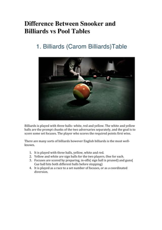 Difference Between Snooker and
Billiards vs Pool Tables
	
1. Billiards (Carom Billiards)Table
	
Billiards	is	played	with	three	balls-	white,	red	and	yellow.	The	white	and	yellow	
balls	are	the	prompt	chunks	of	the	two	adversaries	separately,	and	the	goal	is	to	
score	some	set	focuses.	The	player	who	scores	the	required	points	first	wins.	
	
There	are	many	sorts	of	billiards	however	English	billiards	is	the	most	well-
known.	
	
1. It	is	played	with	three	balls,	yellow,	white	and	red.	
2. Yellow	and	white	are	sign	balls	for	the	two	players.	One	for	each.	
3. Focuses	are	scored	by	preparing,	in-offs(	sign	ball	is	pruned)	and	guns(	
Cue	ball	hits	both	different	balls	before	stopping)	
4. It	is	played	as	a	race	to	a	set	number	of	focuses,	or	as	a	coordinated	
diversion.	
 
