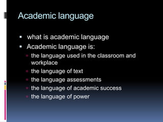 Academic language
 what is academic language
 Academic language is:
 the language used in the classroom and





workplace
the language of text
the language assessments
the language of academic success
the language of power

 
