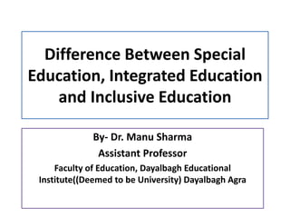 Difference Between Special
Education, Integrated Education
and Inclusive Education
By- Dr. Manu Sharma
Assistant Professor
Faculty of Education, Dayalbagh Educational
Institute((Deemed to be University) Dayalbagh Agra
 