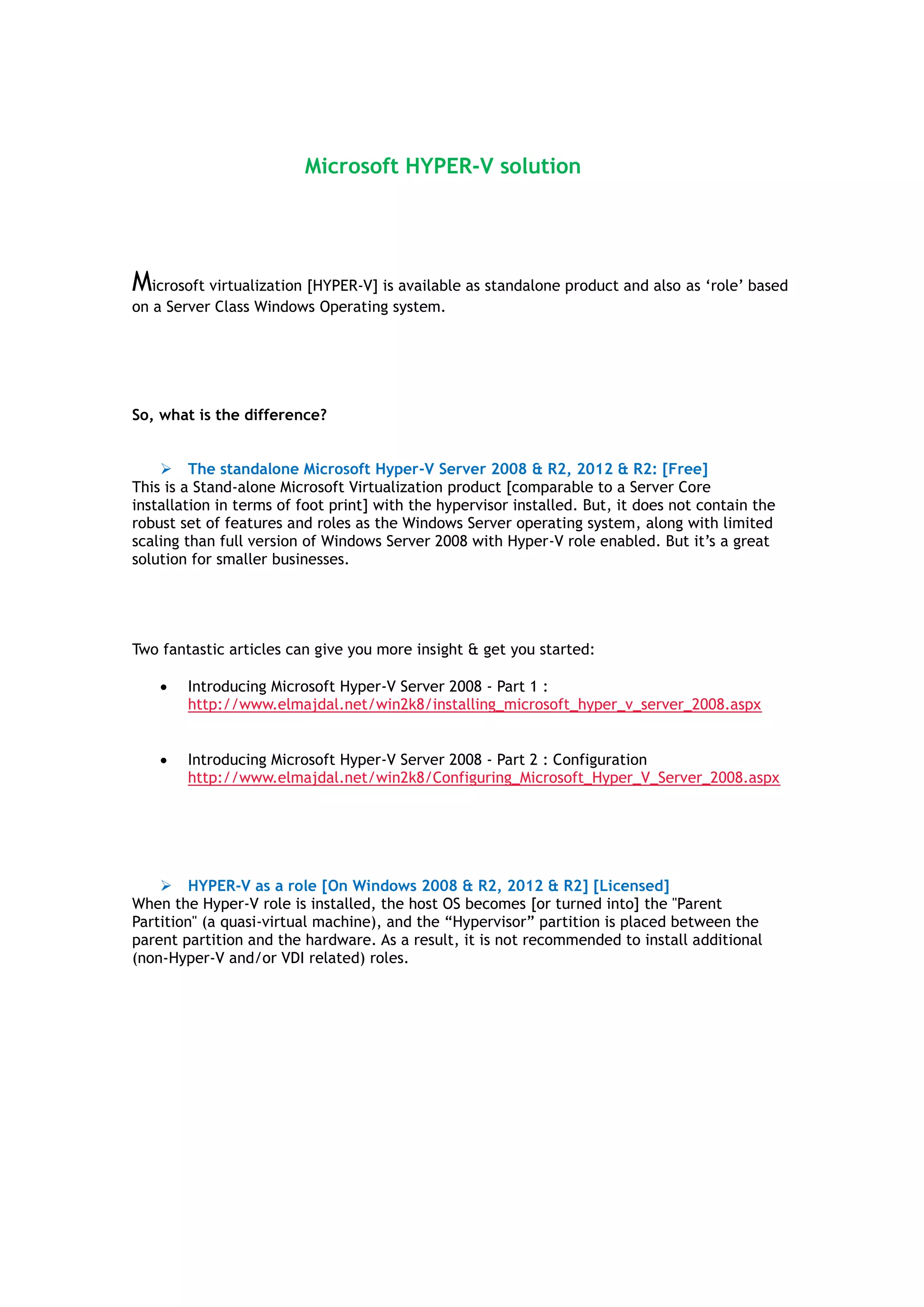Microsoft HYPER-V solution
Microsoft virtualization [HYPER-V] is available as standalone product and also as „role‟ based
on a Server Class Windows Operating system.
What is Hyper-V?
Hyper-V is a Windows technology that enables you to create multiple virtual machines on a
single physical x64 computer running Microsoft Windows Server 2008, Windows Server 2008
R2, or Windows Server 2012/R2.
So, what is the difference?
 The standalone Microsoft Hyper-V Server 2008 & R2, 2012 & R2: [Free]
This is a Stand-alone Microsoft Virtualization product [comparable to a Server Core
installation in terms of foot print] with the hypervisor installed. But, it does not contain the
robust set of features and roles as the Windows Server operating system, along with limited
scaling than full version of Windows Server 2008 with Hyper-V role enabled. But it‟s a great
solution for smaller businesses. But, you need to think about all the Guest OS licenses, so not
all is FREE!
Two fantastic articles can give you more insight & get you started:
 Introducing Microsoft Hyper-V Server 2008 - Part 1 :
http://www.elmajdal.net/win2k8/installing_microsoft_hyper_v_server_2008.aspx
 Introducing Microsoft Hyper-V Server 2008 - Part 2 : Configuration
http://www.elmajdal.net/win2k8/Configuring_Microsoft_Hyper_V_Server_2008.aspx
 HYPER-V as a role [On Windows 2008 & R2, 2012 & R2] [Licensed]
Hyper-V is also available as a “role” in Microsoft Windows Server 2008, Windows Server 2008
R2, and Windows Server 2012/R2 versions.
When the Hyper-V role is installed, the host OS becomes [or turned into] the "Parent
Partition" (a quasi-virtual machine), and the “Hypervisor” partition is placed between the
parent partition and the hardware. As a result, it is not recommended to install additional
(non-Hyper-V and/or VDI related) roles. It‟s more important to know how Microsoft HYPER-V
Licensing works before deciding which OS version to choose from. Go to last page for more
info.
 
