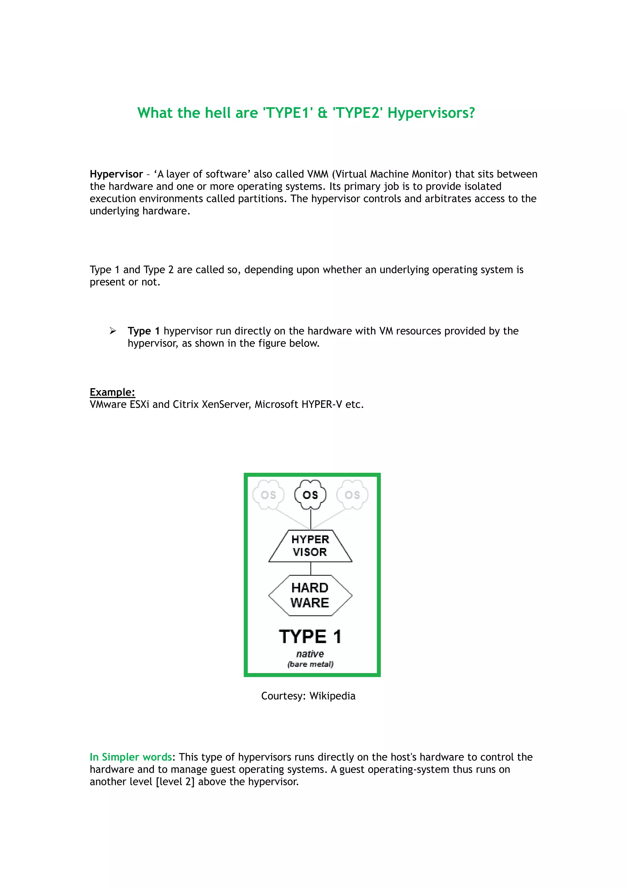 What the hell are 'TYPE1' & 'TYPE2' Hypervisors?
Hypervisor – „A layer of software‟ also called VMM (Virtual Machine Monitor) that sits between
the hardware and one or more operating systems. Its primary job is to provide isolated
execution environments called partitions. The hypervisor controls and arbitrates access to the
underlying hardware.
Type 1 and Type 2 are called so, depending upon whether an underlying operating system is
present or not.
 Type 1 hypervisor run directly on the hardware with VM resources provided by the
hypervisor, as shown in the figure below.
Example:
VMware ESXi and Citrix XenServer, Microsoft HYPER-V etc.
Courtesy: Wikipedia
In Simpler words: This type of hypervisors runs directly on the host's hardware to control the
hardware and to manage guest operating systems. A guest operating-system thus runs on
another level [level 2] above the hypervisor.
 